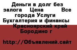 Деньги в долг без залога  › Цена ­ 100 - Все города Услуги » Бухгалтерия и финансы   . Красноярский край,Бородино г.